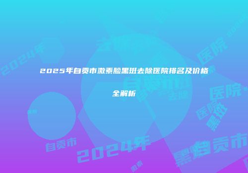 2025年自贡市激素脸黑斑去除医院排名及价格全解析