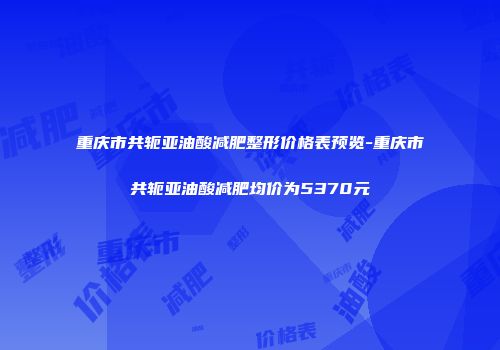 重庆市共轭亚油酸减肥整形价格表预览-重庆市共轭亚油酸减肥均价为5370元