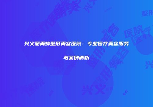 兴义丽美婷整形美容医院：专业医疗美容服务与案例解析