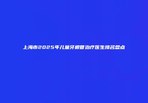 上海市2025年儿童牙根管治疗医生排名盘点