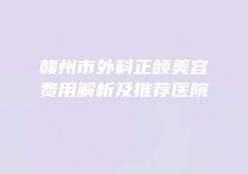 赣州市外科正颌美容费用解析及推荐医院