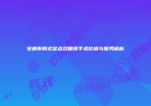 安康市韩式定点双眼皮手术价格与服务解析