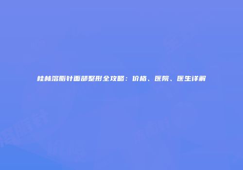 桂林溶脂针面部整形全攻略：价格、医院、医生详解