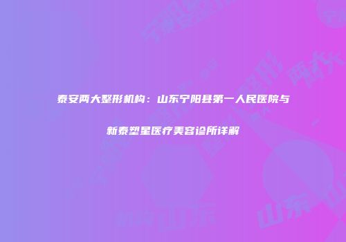 泰安两大整形机构：山东宁阳县第一人民医院与新泰塑星医疗美容诊所详解