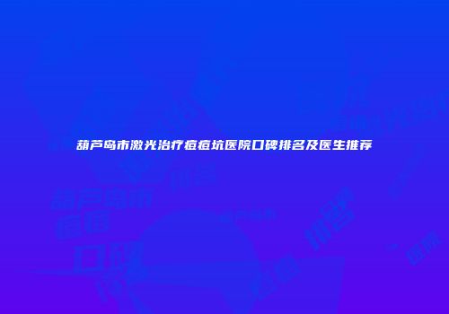 葫芦岛市激光治疗痘痘坑医院口碑排名及医生推荐