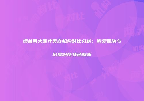 烟台两大医疗美容机构对比分析：鹏爱医院与尔晨诊所特色解析