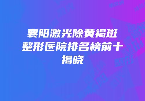 襄阳激光除黄褐斑整形医院排名榜前十揭晓