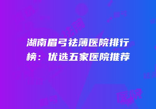 湖南眉弓祛薄医院排行榜：优选五家医院推荐