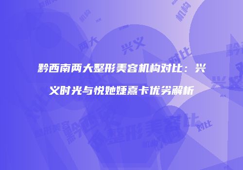 黔西南两大整形美容机构对比：兴义时光与悦她婕熹卡优劣解析