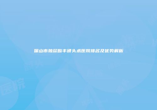 保山市玻尿酸丰额头术医院排名及优势解析