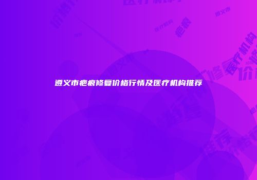 遵义市疤痕修复价格行情及医疗机构推荐