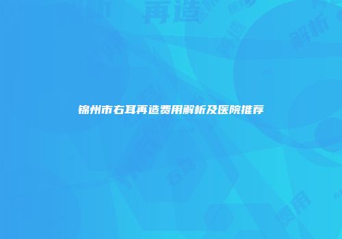 锦州市右耳再造费用解析及医院推荐