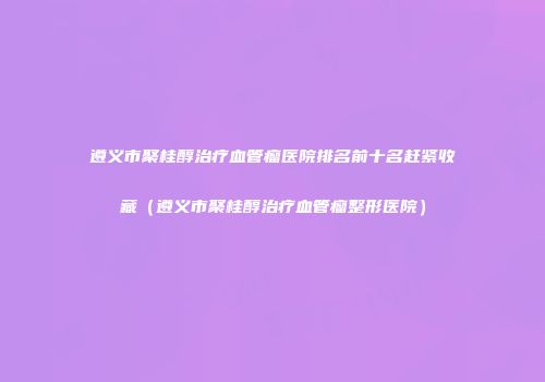 遵义市聚桂醇治疗血管瘤医院排名前十名赶紧收藏（遵义市聚桂醇治疗血管瘤整形医院）