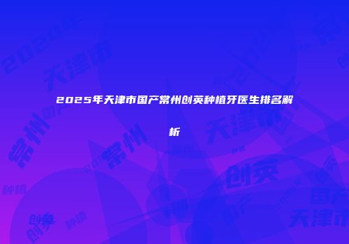 2025年天津市国产常州创英种植牙医生排名解析