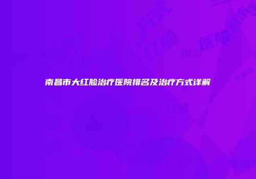 南昌市大红脸治疗医院排名及治疗方式详解