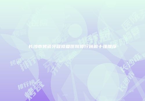 长沙市烤瓷牙冠修复医院排行榜前十强推荐