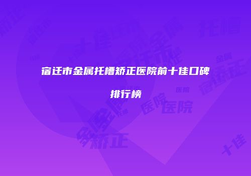 宿迁市金属托槽矫正医院前十佳口碑排行榜