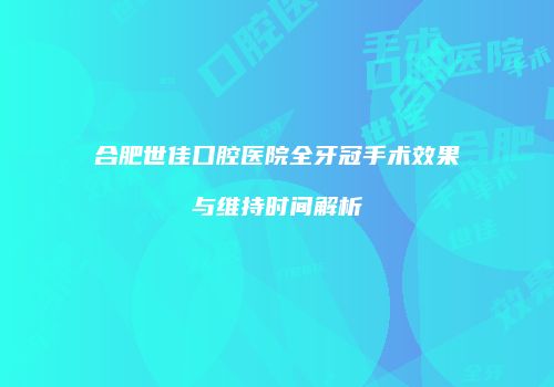 合肥世佳口腔医院全牙冠手术效果与维持时间解析