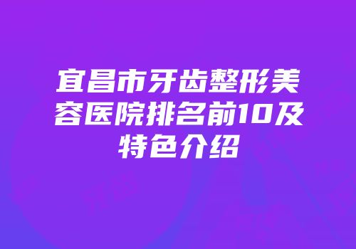 宜昌市牙齿整形美容医院排名前10及特色介绍