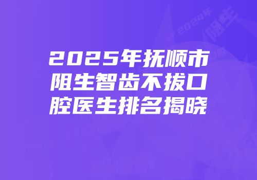 2025年抚顺市阻生智齿不拔口腔医生排名揭晓