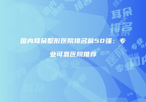 国内耳朵整形医院排名前50强：专业可靠医院推荐