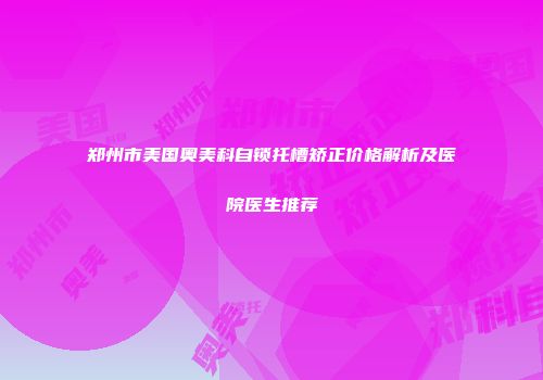 郑州市美国奥美科自锁托槽矫正价格解析及医院医生推荐