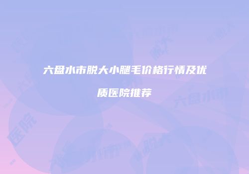六盘水市脱大小腿毛价格行情及优质医院推荐