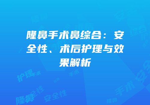 隆鼻手术鼻综合：安全性、术后护理与效果解析