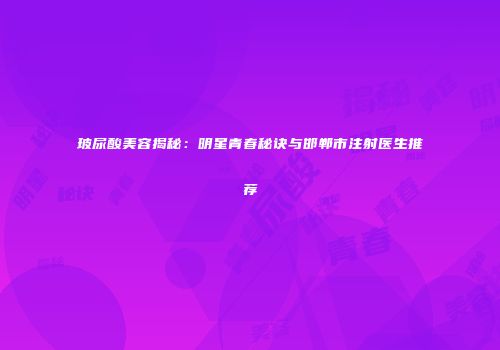 玻尿酸美容揭秘：明星青春秘诀与邯郸市注射医生推荐