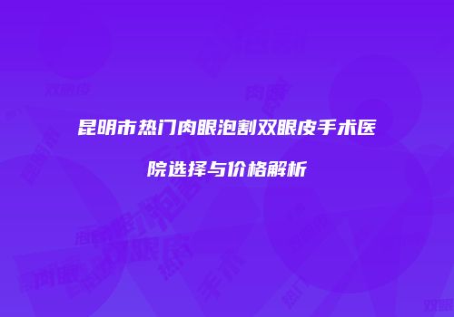 昆明市热门肉眼泡割双眼皮手术医院选择与价格解析