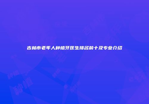吉林市老年人种植牙医生排名前十及专业介绍