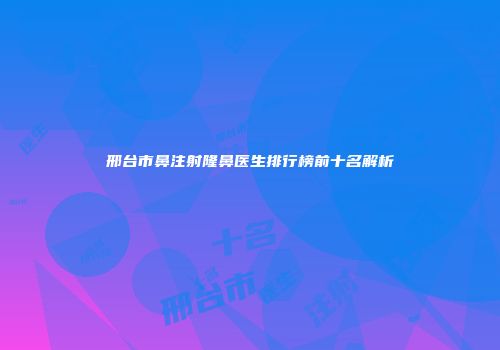 邢台市鼻注射隆鼻医生排行榜前十名解析