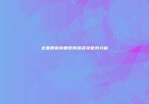 全国唇裂修复医院排名及优势分析