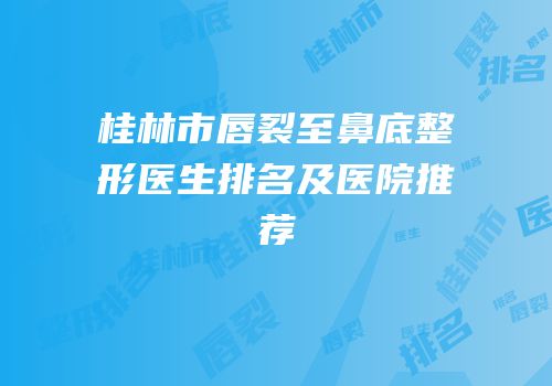 桂林市唇裂至鼻底整形医生排名及医院推荐