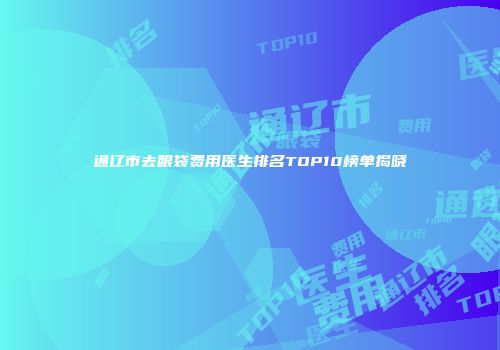 通辽市去眼袋费用医生排名TOP10榜单揭晓