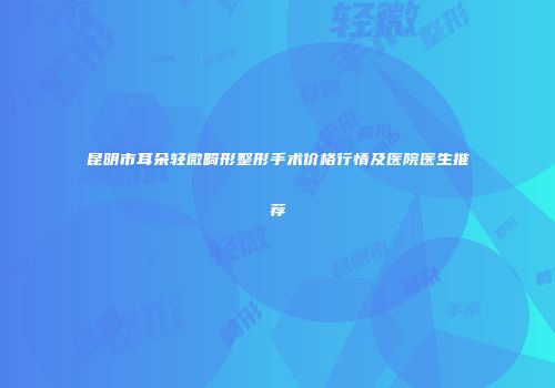 昆明市耳朵轻微畸形整形手术价格行情及医院医生推荐