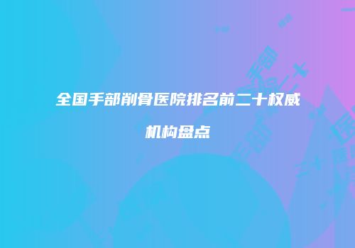 全国手部削骨医院排名前二十权威机构盘点