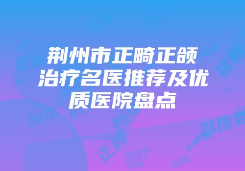 荆州市正畸正颌治疗名医推荐及优质医院盘点