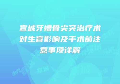 宣城牙槽骨尖突治疗术对生育影响及手术前注意事项详解