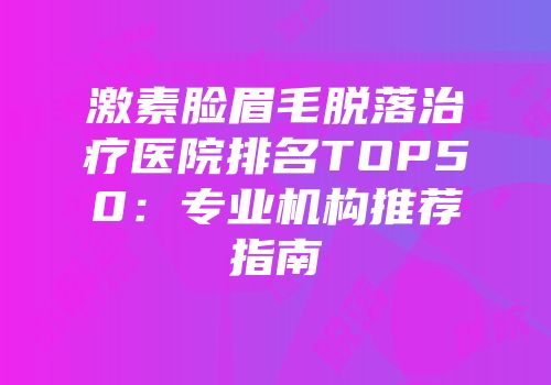 激素脸眉毛脱落治疗医院排名TOP50：专业机构推荐指南