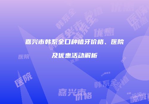 嘉兴市韩系全口种植牙价格、医院及优惠活动解析