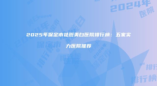 2025年保定市祛斑美白医院排行榜：五家实力医院推荐