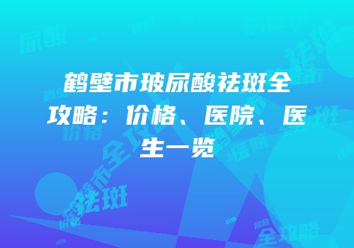 鹤壁市玻尿酸祛斑全攻略：价格、医院、医生一览
