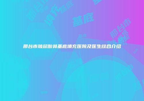 邢台市玻尿酸鼻基底填充医院及医生综合介绍