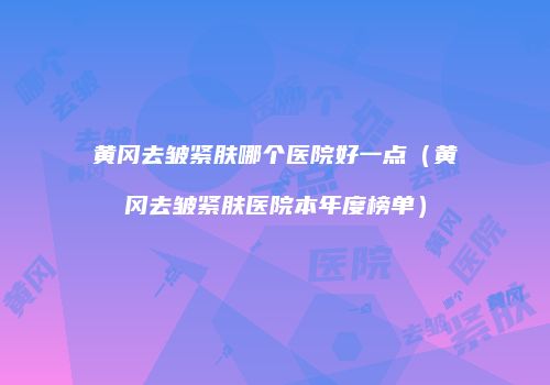 黄冈去皱紧肤哪个医院好一点（黄冈去皱紧肤医院本年度榜单）