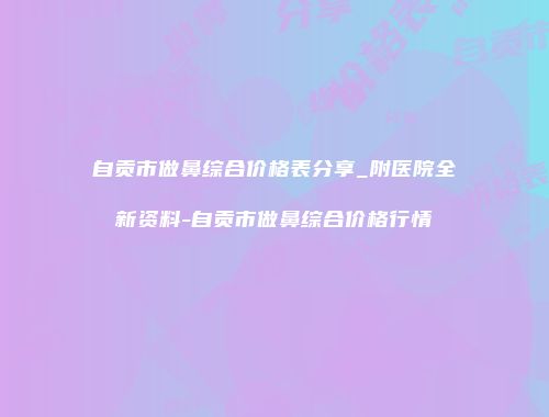 自贡市做鼻综合价格表分享_附医院全新资料-自贡市做鼻综合价格行情