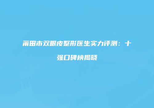 莆田市双眼皮整形医生实力评测：十强口碑榜揭晓