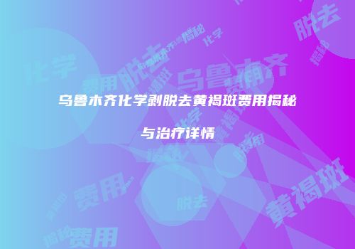 乌鲁木齐化学剥脱去黄褐斑费用揭秘与治疗详情