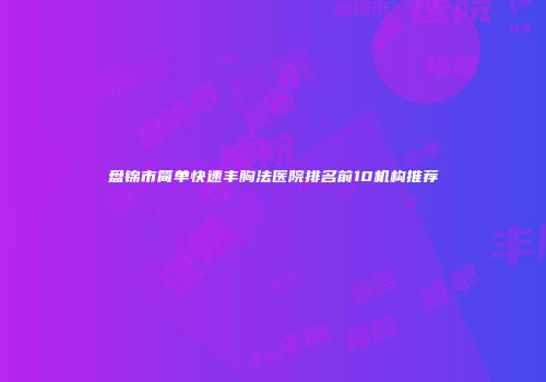 盘锦市简单快速丰胸法医院排名前10机构推荐
