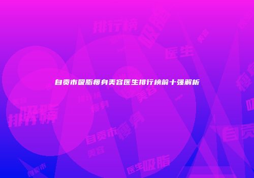 自贡市吸脂瘦身美容医生排行榜前十强解析